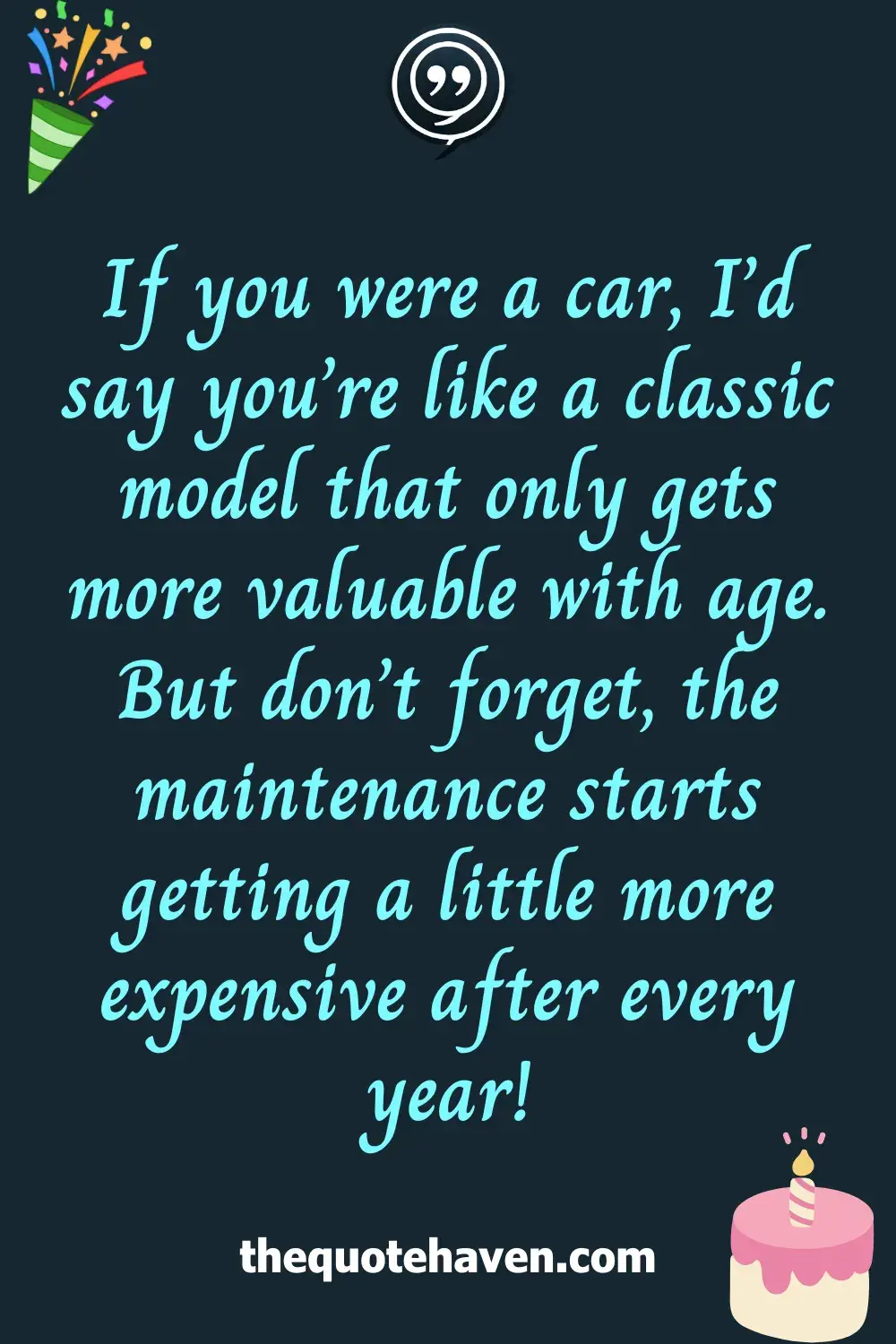 If you were a car, I’d say you’re like a classic model that only gets more valuable with age. But don’t forget, the maintenance starts getting a little more expensive after every year!